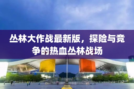 丛林大作战最新版，探险与竞争的热血丛林战场