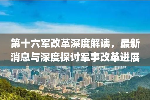 第十六军改革深度解读，最新消息与深度探讨军事改革进展