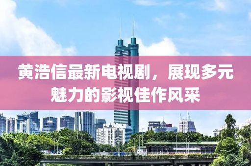 黄浩信最新电视剧，展现多元魅力的影视佳作风采