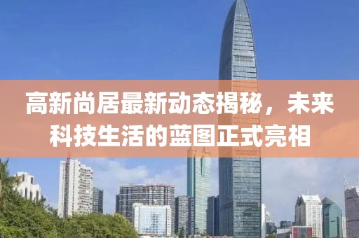 高新尚居最新动态揭秘，未来科技生活的蓝图正式亮相