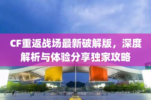 CF重返战场最新破解版，深度解析与体验分享独家攻略