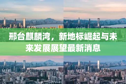 邢台麒麟湾，新地标崛起与未来发展展望最新消息