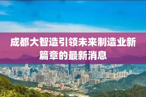 成都大智造引领未来制造业新篇章的最新消息