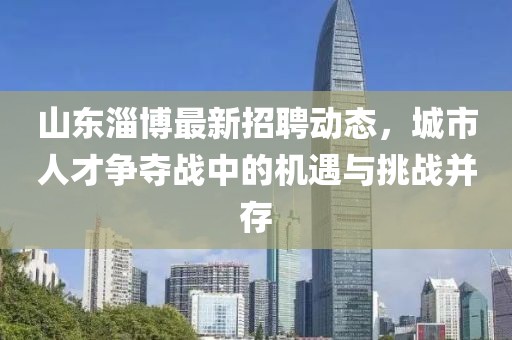 山东淄博最新招聘动态，城市人才争夺战中的机遇与挑战并存