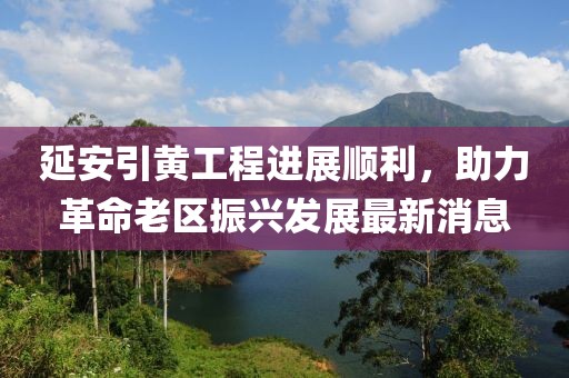 延安引黄工程进展顺利，助力革命老区振兴发展最新消息