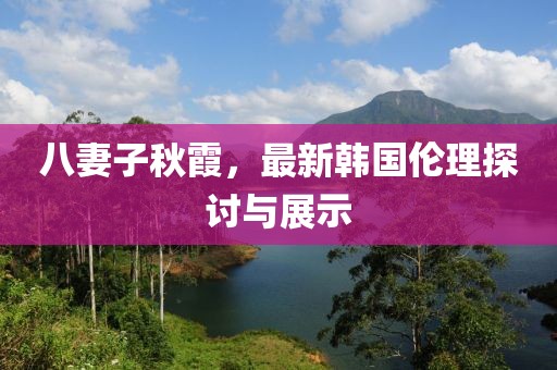 八妻子秋霞，最新韩国伦理探讨与展示