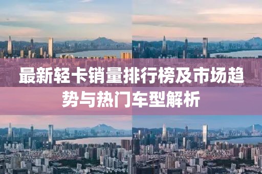 最新轻卡销量排行榜及市场趋势与热门车型解析
