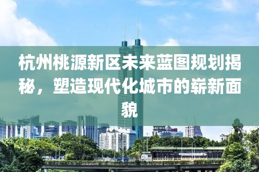 杭州桃源新区未来蓝图规划揭秘，塑造现代化城市的崭新面貌
