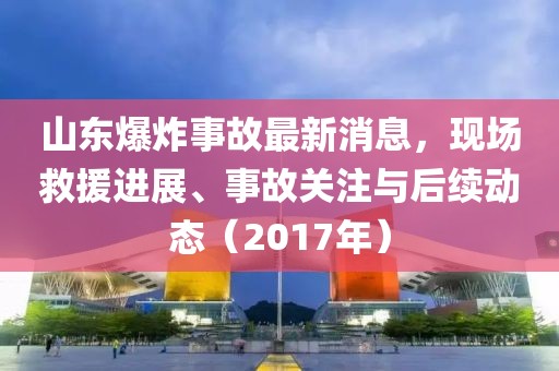 山东爆炸事故最新消息，现场救援进展、事故关注与后续动态（2017年）