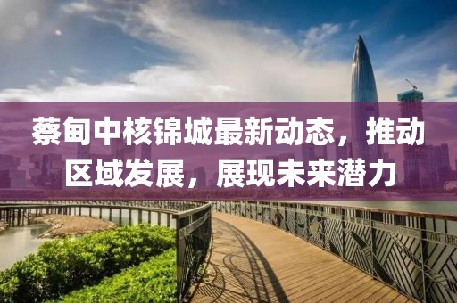 蔡甸中核锦城最新动态，推动区域发展，展现未来潜力