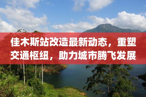 佳木斯站改造最新动态，重塑交通枢纽，助力城市腾飞发展