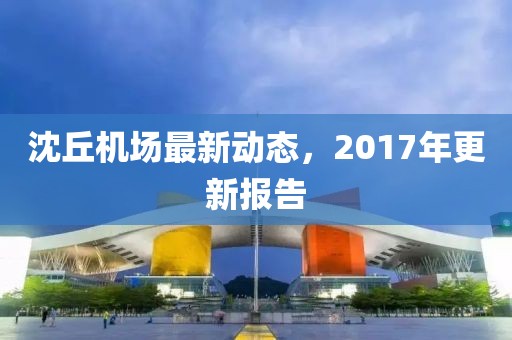 沈丘机场最新动态，2017年更新报告