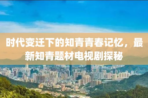 时代变迁下的知青青春记忆，最新知青题材电视剧探秘