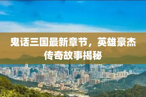 鬼话三国最新章节，英雄豪杰传奇故事揭秘