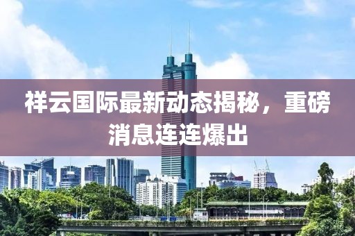 祥云国际最新动态揭秘，重磅消息连连爆出