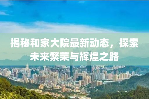 揭秘和家大院最新动态，探索未来繁荣与辉煌之路