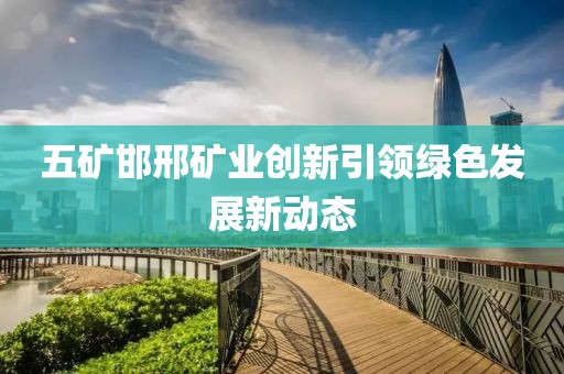 五矿邯邢矿业创新引领绿色发展新动态