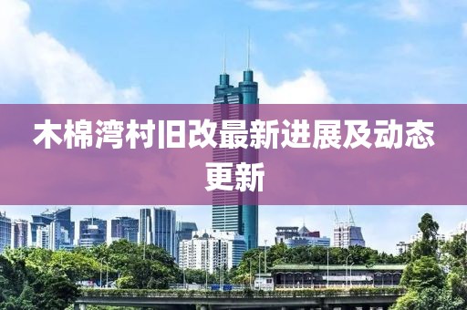 木棉湾村旧改最新进展及动态更新