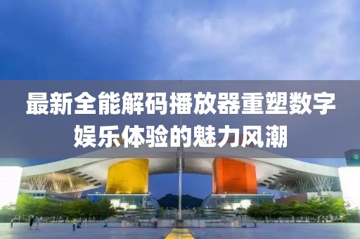 最新全能解码播放器重塑数字娱乐体验的魅力风潮