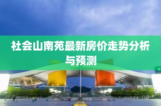 社会山南苑最新房价走势分析与预测