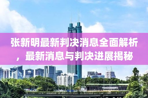 张新明最新判决消息全面解析，最新消息与判决进展揭秘