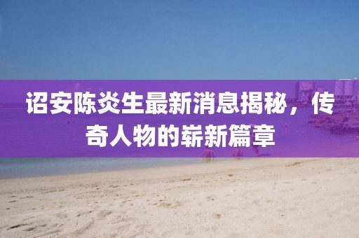 诏安陈炎生最新消息揭秘，传奇人物的崭新篇章