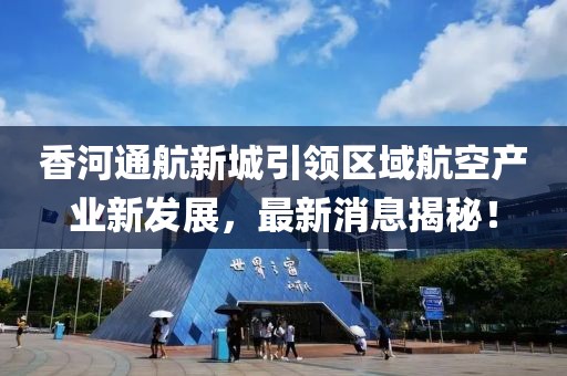 香河通航新城引领区域航空产业新发展，最新消息揭秘！