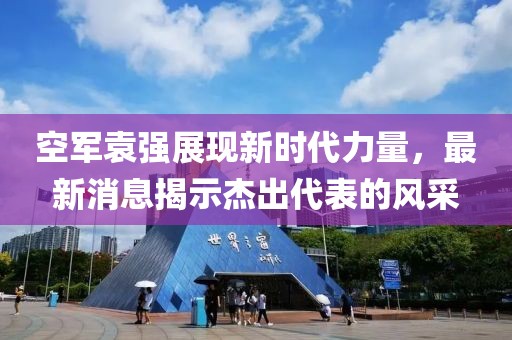 空军袁强展现新时代力量，最新消息揭示杰出代表的风采