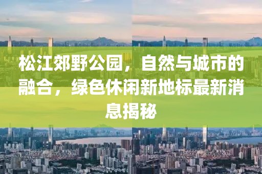 松江郊野公园，自然与城市的融合，绿色休闲新地标最新消息揭秘