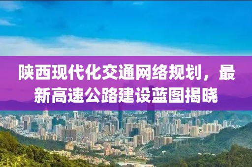 陕西现代化交通网络规划，最新高速公路建设蓝图揭晓