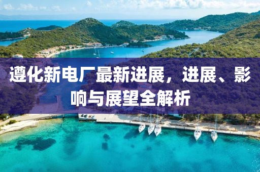 遵化新电厂最新进展，进展、影响与展望全解析