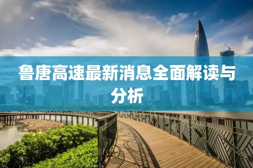 鲁唐高速最新消息全面解读与分析