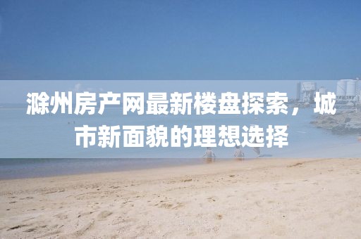 滁州房产网最新楼盘探索，城市新面貌的理想选择