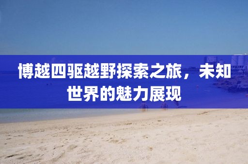 博越四驱越野探索之旅，未知世界的魅力展现
