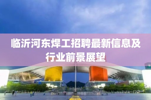 临沂河东焊工招聘最新信息及行业前景展望