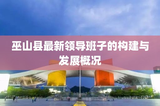 巫山县最新领导班子的构建与发展概况