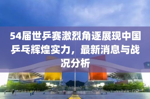54届世乒赛激烈角逐展现中国乒乓辉煌实力，最新消息与战况分析