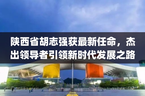 陕西省胡志强获最新任命，杰出领导者引领新时代发展之路