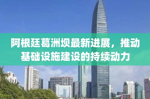 阿根廷葛洲坝最新进展，推动基础设施建设的持续动力