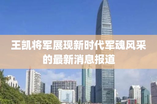 王凯将军展现新时代军魂风采的最新消息报道