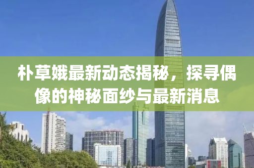 朴草娥最新动态揭秘，探寻偶像的神秘面纱与最新消息