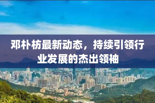 邓朴枋最新动态，持续引领行业发展的杰出领袖