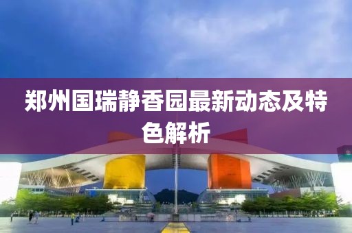 郑州国瑞静香园最新动态及特色解析