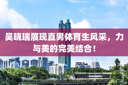吴晓瑞展现直男体育生风采，力与美的完美结合！