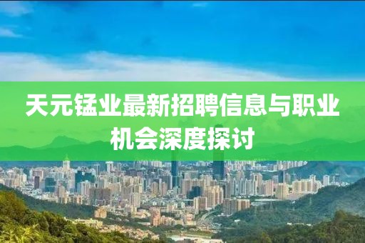 天元锰业最新招聘信息与职业机会深度探讨