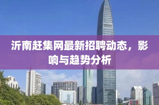 沂南赶集网最新招聘动态，影响与趋势分析
