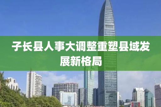 子长县人事大调整重塑县域发展新格局