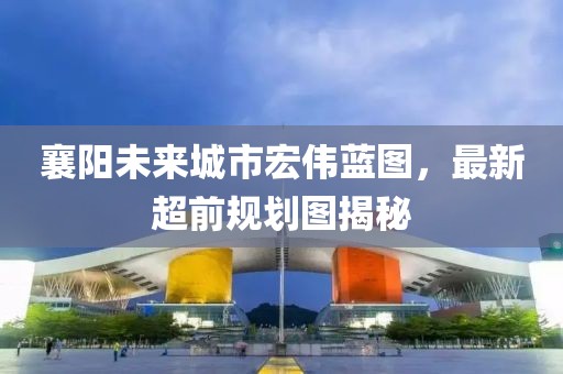 襄阳未来城市宏伟蓝图，最新超前规划图揭秘