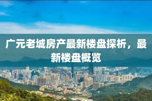 广元老城房产最新楼盘探析，最新楼盘概览