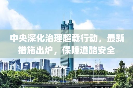 中央深化治理超载行动，最新措施出炉，保障道路安全
